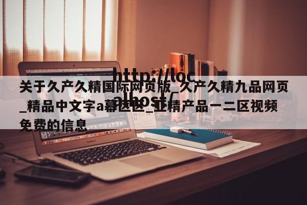 关于久产久精国际网页版_久产久精九品网页_精品中文字a幕区区_亚精产品一二区视频免费的信息